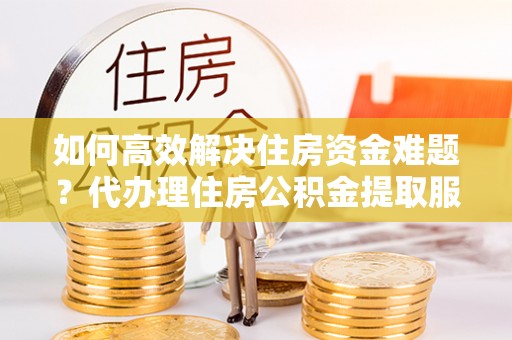 朔州如何高效解决住房资金难题？代办理住房公积金提取服务助您轻松应对