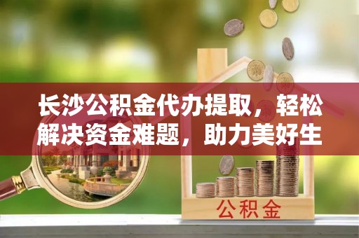 朔州长沙公积金代办提取，轻松解决资金难题，助力美好生活