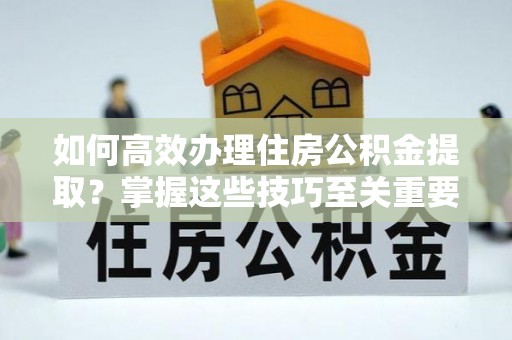 朔州如何高效办理住房公积金提取？掌握这些技巧至关重要