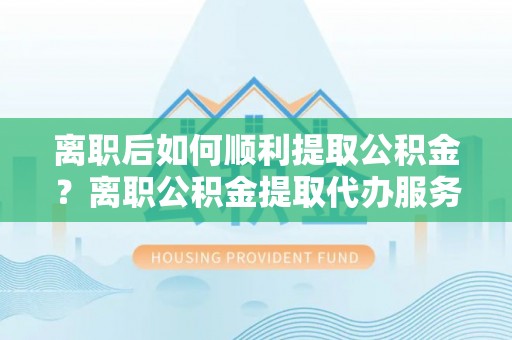 朔州离职后如何顺利提取公积金？离职公积金提取代办服务帮你搞定！