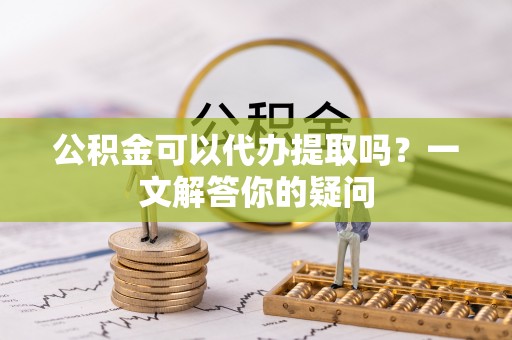 朔州公积金可以代办提取吗？一文解答你的疑问