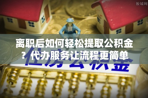 朔州离职后如何轻松提取公积金？代办服务让流程更简单