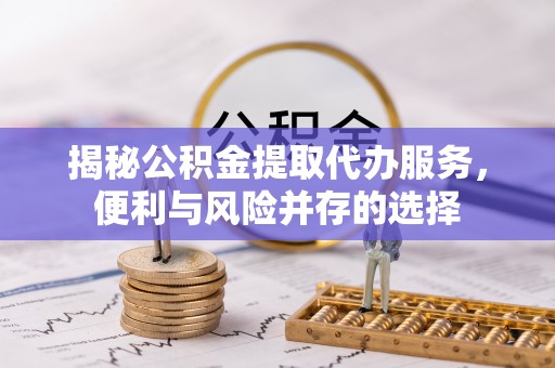 朔州揭秘公积金提取代办服务，便利与风险并存的选择