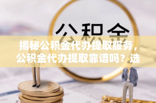 朔州揭秘公积金代办提取服务，公积金代办提取靠谱吗？选择需谨慎