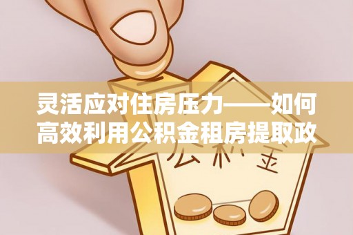 朔州灵活应对住房压力——如何高效利用公积金租房提取政策