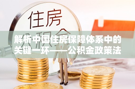朔州解析中国住房保障体系中的关键一环——公积金政策法规的演变与影响