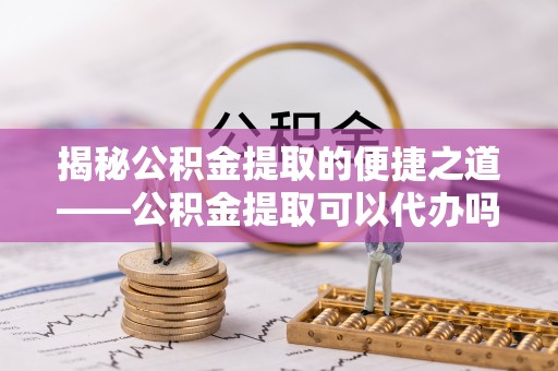 朔州揭秘公积金提取的便捷之道——公积金提取可以代办吗？
