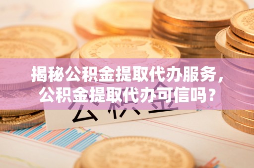 朔州揭秘公积金提取代办服务，公积金提取代办可信吗？