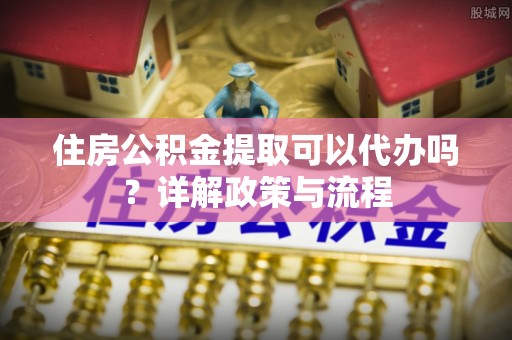 朔州住房公积金提取可以代办吗？详解政策与流程
