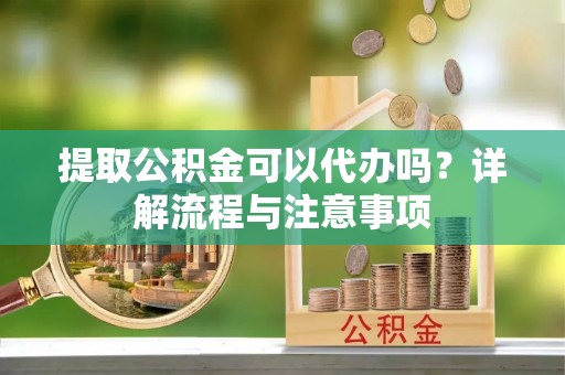 朔州提取公积金可以代办吗？详解流程与注意事项