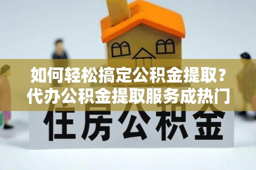 朔州如何轻松搞定公积金提取？代办公积金提取服务成热门选择