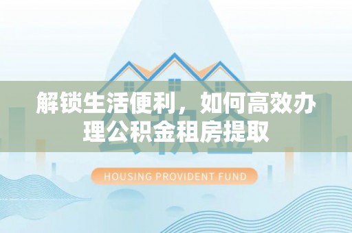 朔州解锁生活便利，如何高效办理公积金租房提取