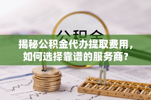 朔州揭秘公积金代办提取费用，如何选择靠谱的服务商？