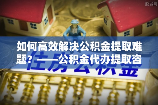 朔州如何高效解决公积金提取难题？——公积金代办提取咨询服务全解析