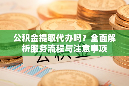朔州公积金提取代办吗？全面解析服务流程与注意事项