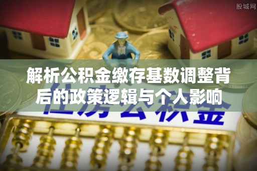 朔州解析公积金缴存基数调整背后的政策逻辑与个人影响