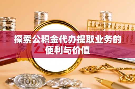 朔州探索公积金代办提取业务的便利与价值