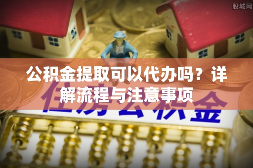 朔州公积金提取可以代办吗？详解流程与注意事项