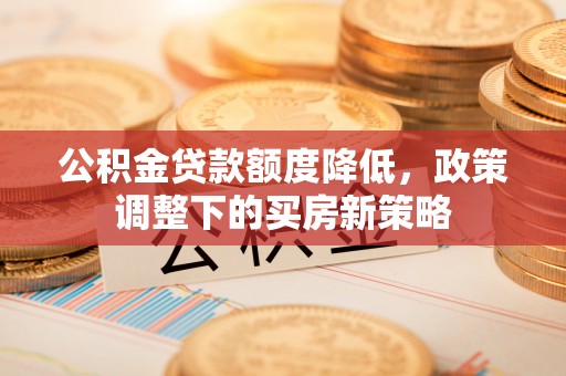 朔州公积金贷款额度降低，政策调整下的买房新策略