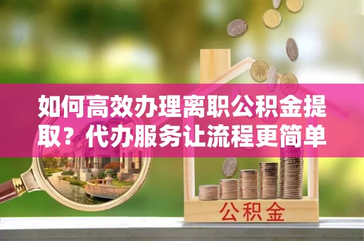 朔州如何高效办理离职公积金提取？代办服务让流程更简单