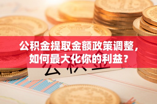 朔州公积金提取金额政策调整，如何最大化你的利益？