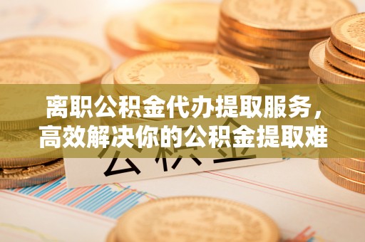 朔州离职公积金代办提取服务，高效解决你的公积金提取难题