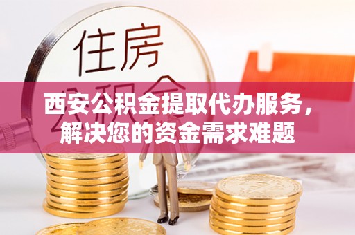 朔州西安公积金提取代办服务，解决您的资金需求难题