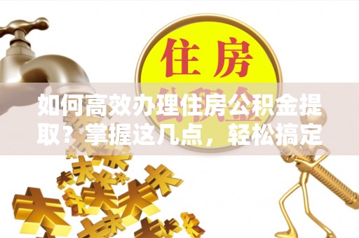 朔州如何高效办理住房公积金提取？掌握这几点，轻松搞定！