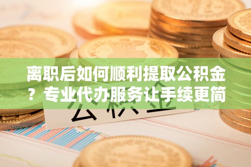 朔州离职后如何顺利提取公积金？专业代办服务让手续更简单