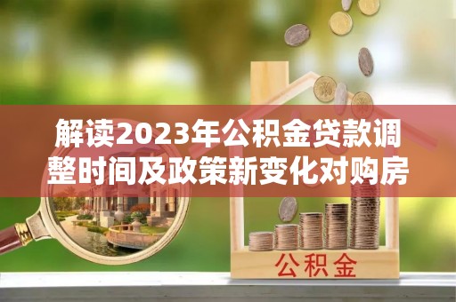 朔州解读2023年公积金贷款调整时间及政策新变化对购房的影响