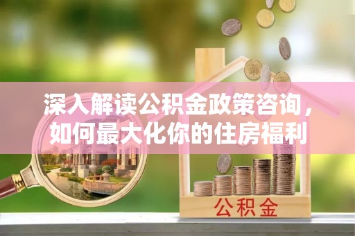 朔州深入解读公积金政策咨询，如何最大化你的住房福利