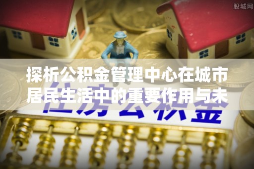 朔州探析公积金管理中心在城市居民生活中的重要作用与未来发展趋势