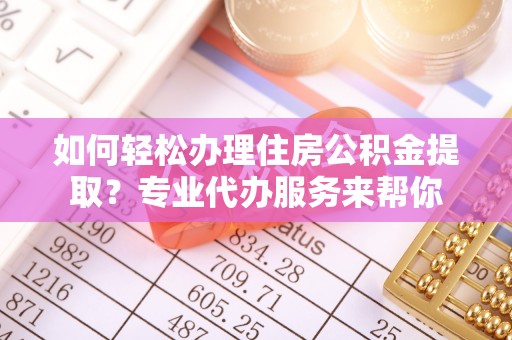 朔州如何轻松办理住房公积金提取？专业代办服务来帮你