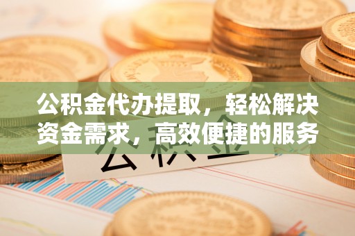 朔州公积金代办提取，轻松解决资金需求，高效便捷的服务选择