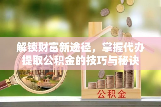 朔州解锁财富新途径，掌握代办提取公积金的技巧与秘诀