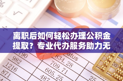 朔州离职后如何轻松办理公积金提取？专业代办服务助力无忧