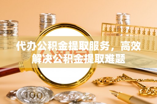 朔州代办公积金提取服务，高效解决公积金提取难题