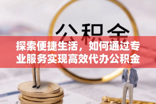 朔州探索便捷生活，如何通过专业服务实现高效代办公积金提取