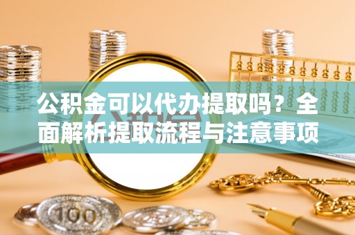 朔州公积金可以代办提取吗？全面解析提取流程与注意事项