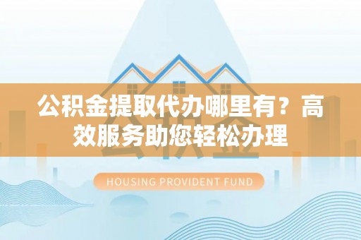 朔州公积金提取代办哪里有？高效服务助您轻松办理