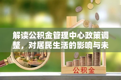 朔州解读公积金管理中心政策调整，对居民生活的影响与未来展望
