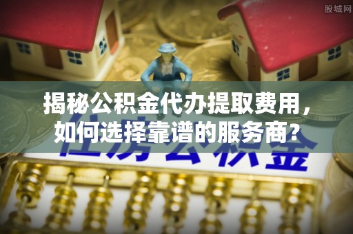 朔州揭秘公积金代办提取费用，如何选择靠谱的服务商？