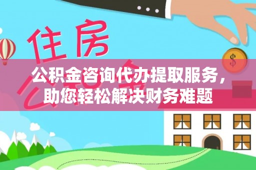 朔州公积金咨询代办提取服务，助您轻松解决财务难题