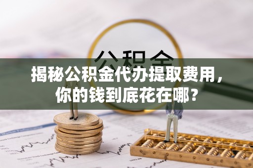 朔州揭秘公积金代办提取费用，你的钱到底花在哪？