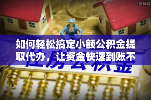 朔州如何轻松搞定小额公积金提取代办，让资金快速到账不是梦