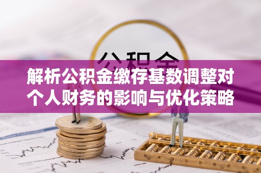 朔州解析公积金缴存基数调整对个人财务的影响与优化策略