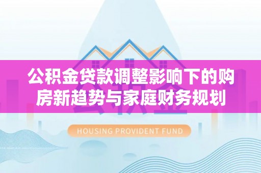 朔州公积金贷款调整影响下的购房新趋势与家庭财务规划