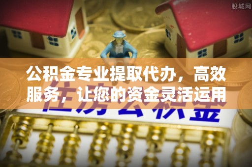朔州公积金专业提取代办，高效服务，让您的资金灵活运用