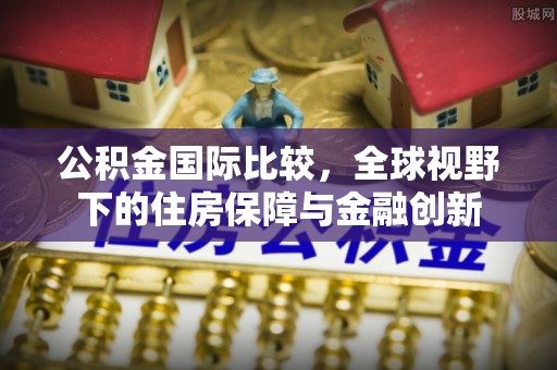 朔州公积金国际比较，全球视野下的住房保障与金融创新