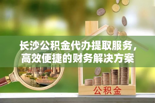朔州长沙公积金代办提取服务，高效便捷的财务解决方案